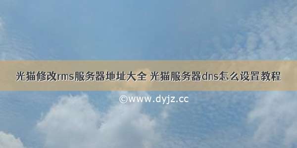 光猫修改rms服务器地址大全 光猫服务器dns怎么设置教程