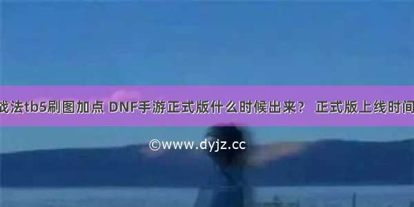 dnf战法tb5刷图加点 DNF手游正式版什么时候出来？ 正式版上线时间介绍