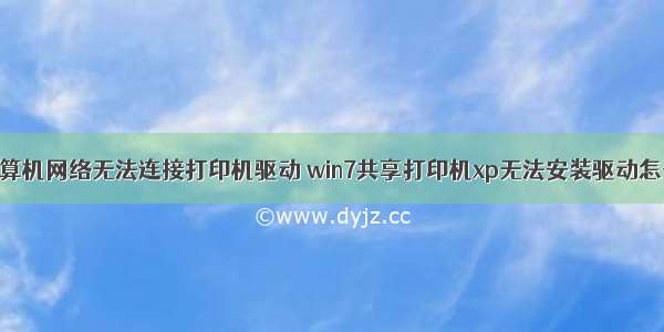 共享计算机网络无法连接打印机驱动 win7共享打印机xp无法安装驱动怎么解决