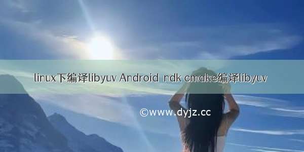linux下编译libyuv Android  ndk cmake编译libyuv