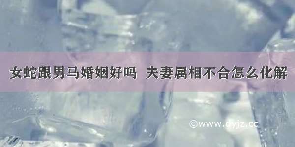 女蛇跟男马婚姻好吗  夫妻属相不合怎么化解