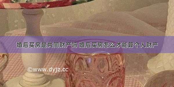 婚后买房是共同财产吗 婚后买房怎么才能算个人财产