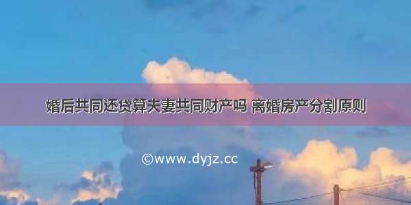 婚后共同还贷算夫妻共同财产吗 离婚房产分割原则