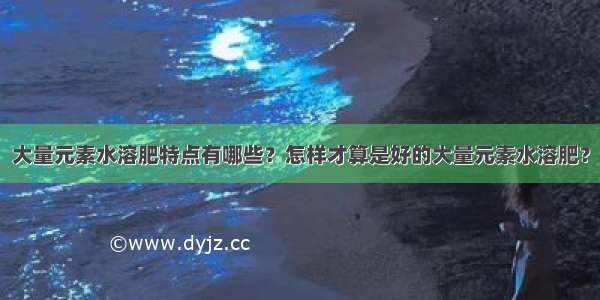 大量元素水溶肥特点有哪些？怎样才算是好的大量元素水溶肥？