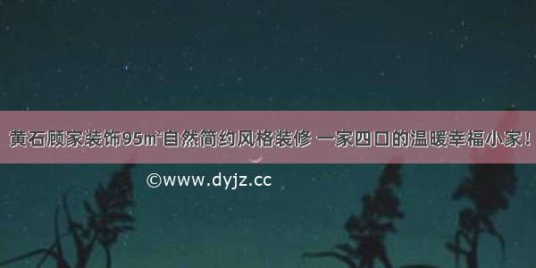 黄石顾家装饰95㎡自然简约风格装修 一家四口的温暖幸福小家！