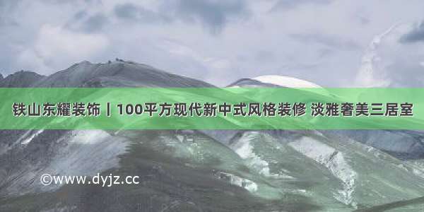 铁山东耀装饰丨100平方现代新中式风格装修 淡雅奢美三居室