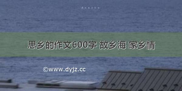 思乡的作文600字 故乡海 家乡情