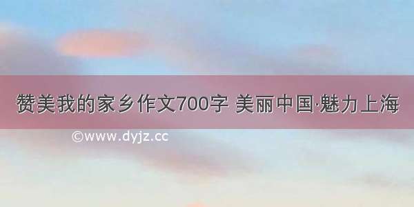 赞美我的家乡作文700字 美丽中国·魅力上海