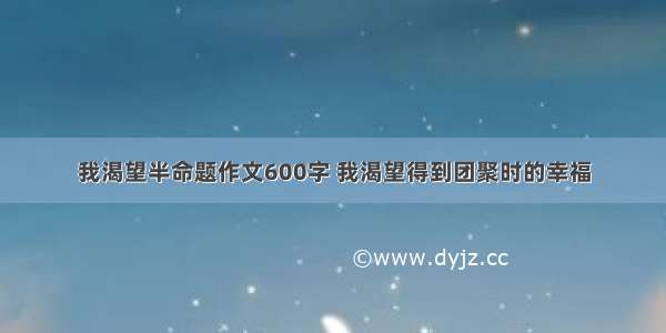 我渴望半命题作文600字 我渴望得到团聚时的幸福