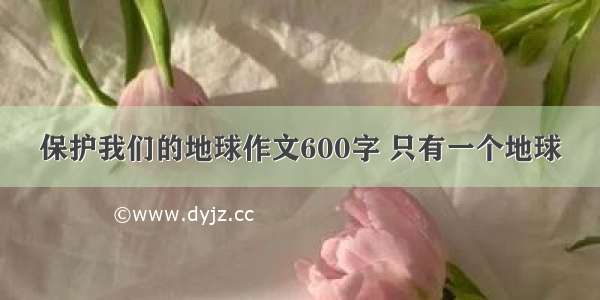 保护我们的地球作文600字 只有一个地球