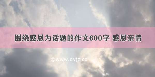 围绕感恩为话题的作文600字 感恩亲情