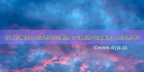 计算机桌面上的图标如何删除 怎么删除电脑桌面上的图标啊？