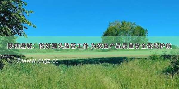陕西澄城：做好源头监管工作 为农畜产品质量安全保驾护航