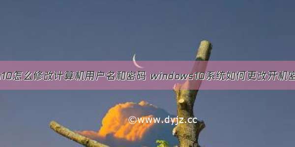 win10怎么修改计算机用户名和密码 windows10系统如何更改开机密码