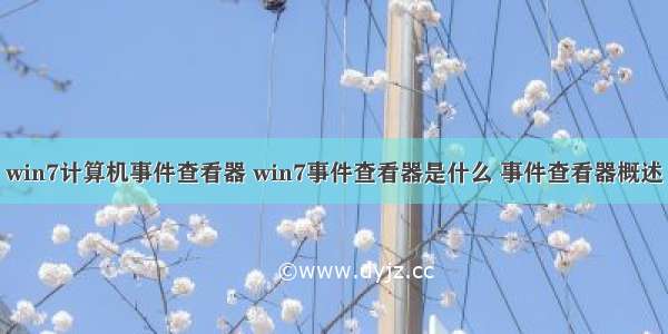 win7计算机事件查看器 win7事件查看器是什么 事件查看器概述