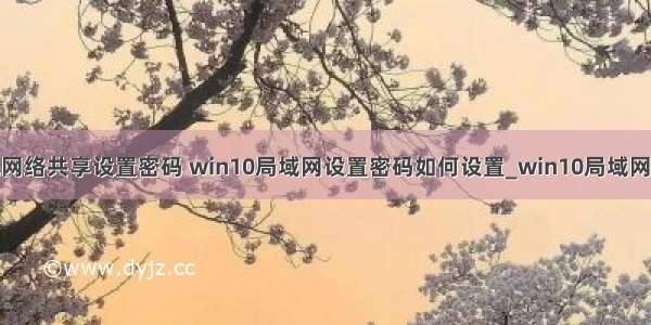 win10计算机网络共享设置密码 win10局域网设置密码如何设置_win10局域网怎么设置访问