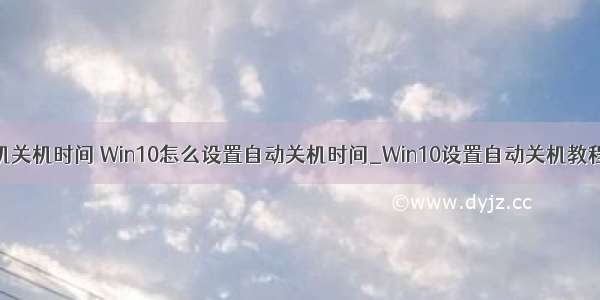 win10设置计算机关机时间 Win10怎么设置自动关机时间_Win10设置自动关机教程-192路由网...