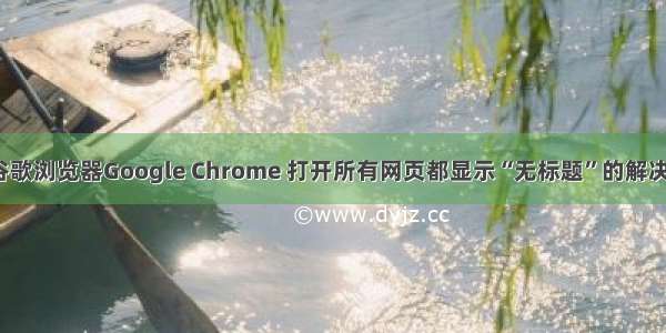 关于谷歌浏览器Google Chrome 打开所有网页都显示“无标题”的解决办法。