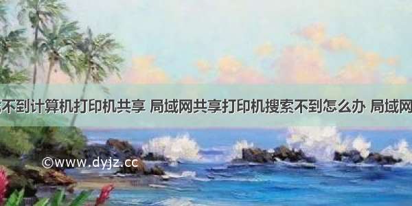 同个网络找不到计算机打印机共享 局域网共享打印机搜索不到怎么办 局域网共享打印机