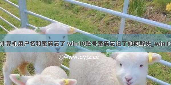 win10自己的计算机用户名和密码忘了 win10账号密码忘记了如何解决_win10系统账户登陆