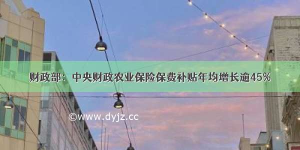 财政部：中央财政农业保险保费补贴年均增长逾45%