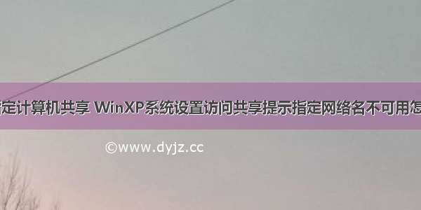 xp给指定计算机共享 WinXP系统设置访问共享提示指定网络名不可用怎么解决