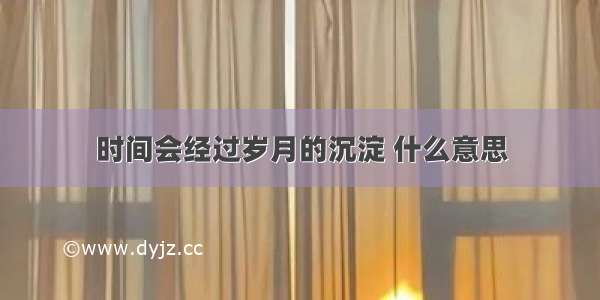 时间会经过岁月的沉淀 什么意思