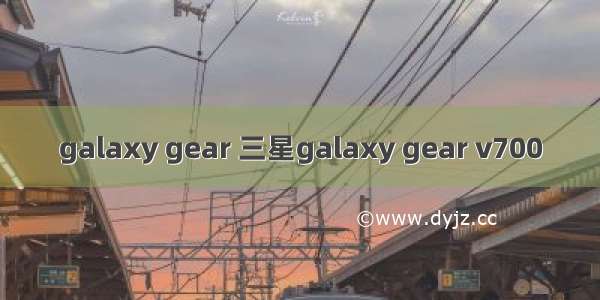 galaxy gear 三星galaxy gear v700