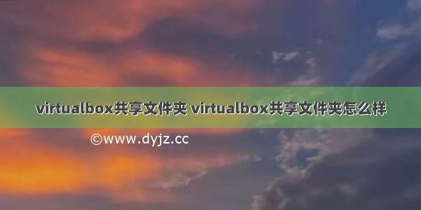 virtualbox共享文件夹 virtualbox共享文件夹怎么样