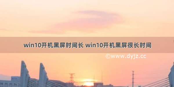 win10开机黑屏时间长 win10开机黑屏很长时间