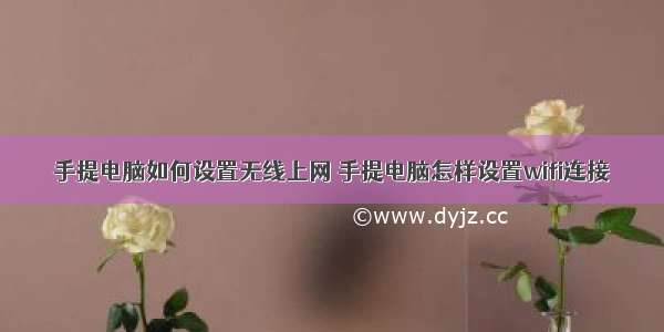 手提电脑如何设置无线上网 手提电脑怎样设置wifi连接