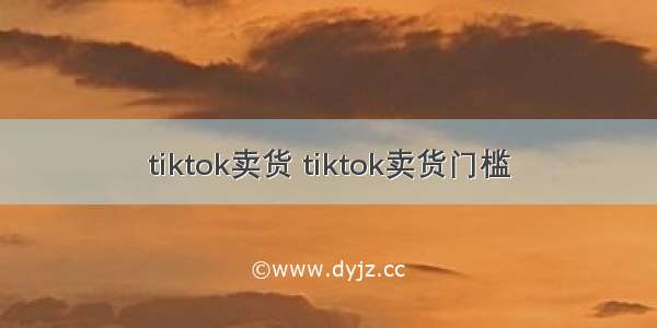 tiktok卖货 tiktok卖货门槛