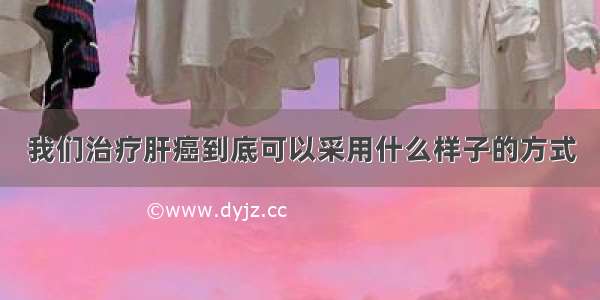 我们治疗肝癌到底可以采用什么样子的方式