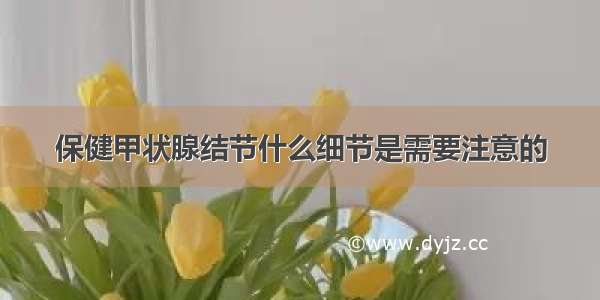 保健甲状腺结节什么细节是需要注意的