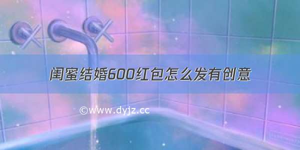 闺蜜结婚600红包怎么发有创意