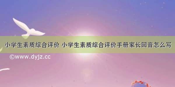 小学生素质综合评价 小学生素质综合评价手册家长回音怎么写