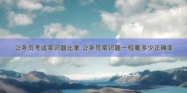 公务员考试常识题比重 公务员常识题一般要多少正确率