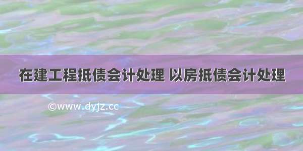 在建工程抵债会计处理 以房抵债会计处理