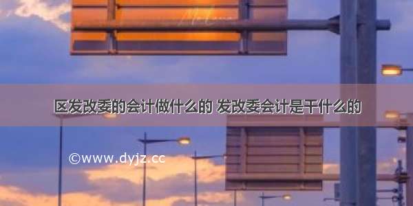 区发改委的会计做什么的 发改委会计是干什么的