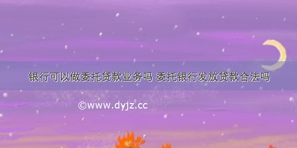 银行可以做委托贷款业务吗 委托银行发放贷款合法吗