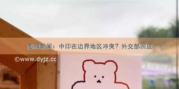 澎湃新闻：中印在边界地区冲突？外交部回应