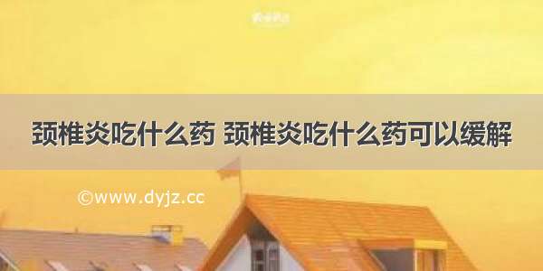 颈椎炎吃什么药 颈椎炎吃什么药可以缓解