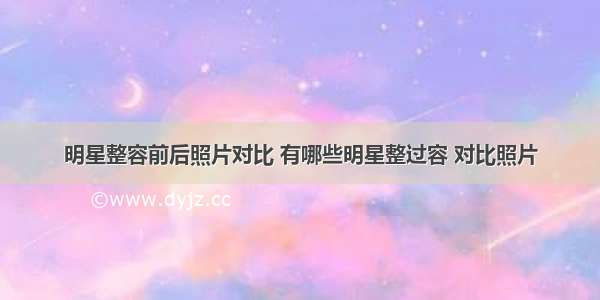 明星整容前后照片对比 有哪些明星整过容 对比照片