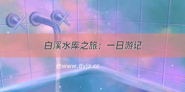 白溪水库之旅：一日游记