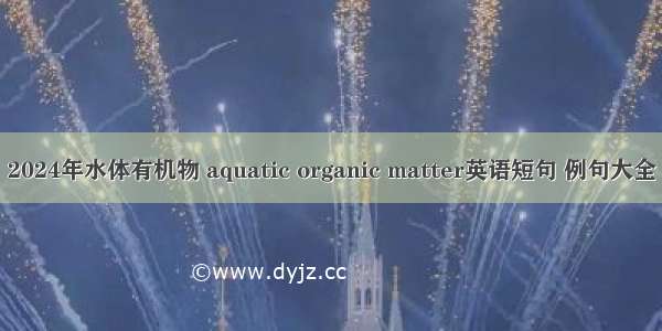 2024年水体有机物 aquatic organic matter英语短句 例句大全