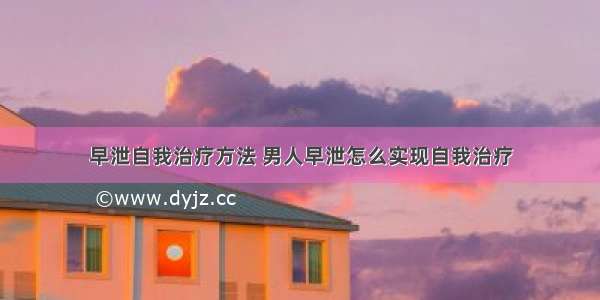 早泄自我治疗方法 男人早泄怎么实现自我治疗