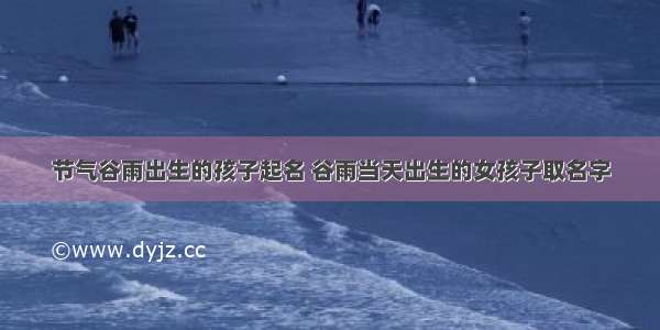 节气谷雨出生的孩子起名 谷雨当天出生的女孩子取名字