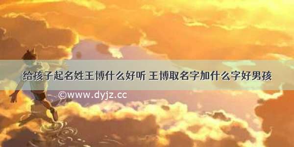 给孩子起名姓王博什么好听 王博取名字加什么字好男孩