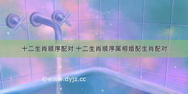 十二生肖顺序配对 十二生肖顺序属相婚配生肖配对