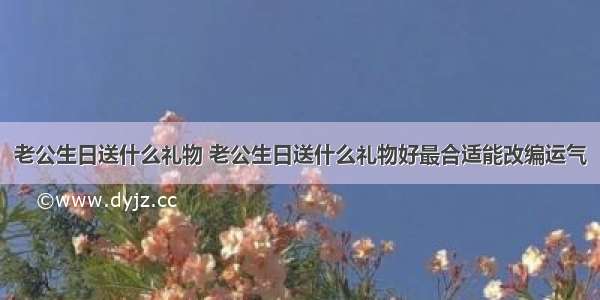 老公生日送什么礼物 老公生日送什么礼物好最合适能改编运气